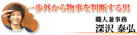 一歩外から物事を判断する男 職人兼事務　深沢泰弘